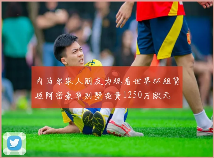 内马尔家人朋友为观看世界杯租赁迈阿密豪华别墅花费1250万欧元