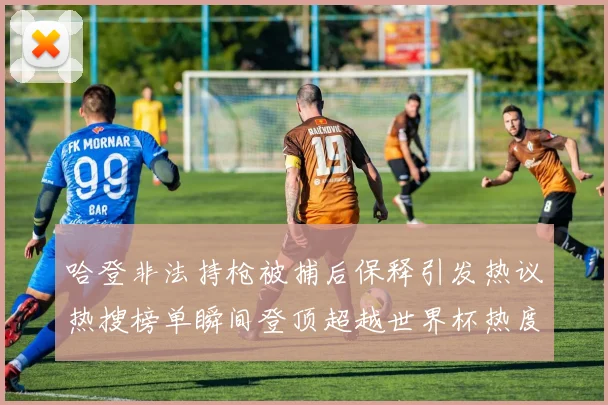 哈登非法持枪被捕后保释引发热议热搜榜单瞬间登顶超越世界杯热度