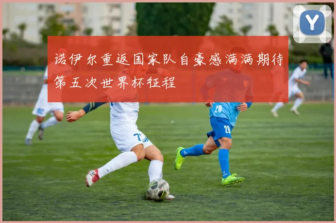 诺伊尔重返国家队自豪感满满期待第五次世界杯征程