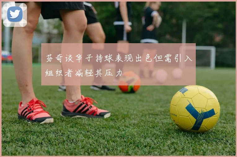 芬奇谈华子持球表现出色但需引入组织者减轻其压力