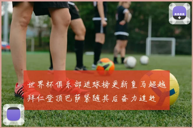 世界杯俱乐部进球榜更新皇马超越拜仁登顶巴萨紧随其后奋力追赶