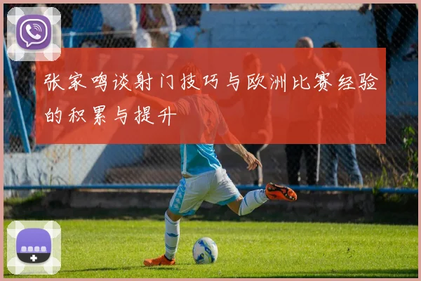 张家鸣谈射门技巧与欧洲比赛经验的积累与提升