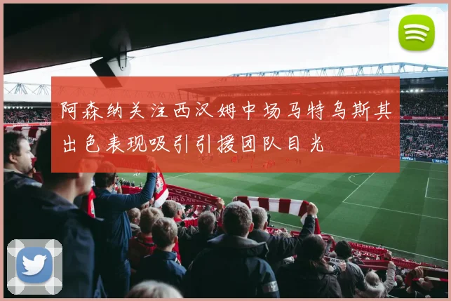阿森纳关注西汉姆中场马特乌斯其出色表现吸引引援团队目光
