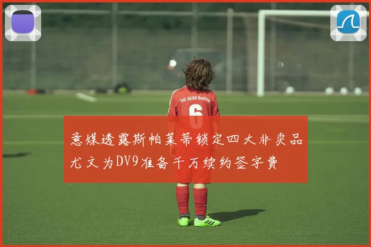 意媒透露斯帕莱蒂锁定四大非卖品尤文为DV9准备千万续约签字费