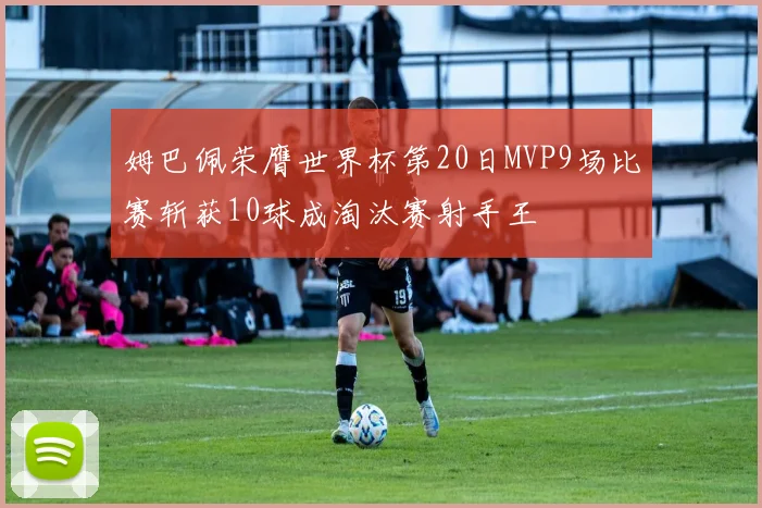 姆巴佩荣膺世界杯第20日MVP9场比赛斩获10球成淘汰赛射手王