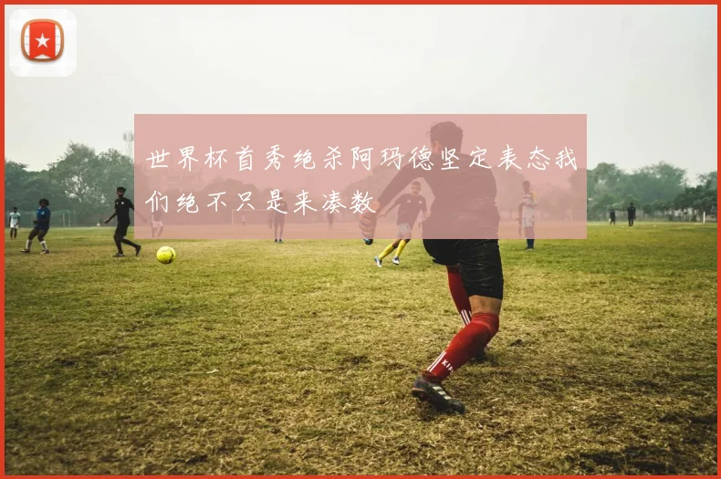 世界杯首秀绝杀阿玛德坚定表态我们绝不只是来凑数