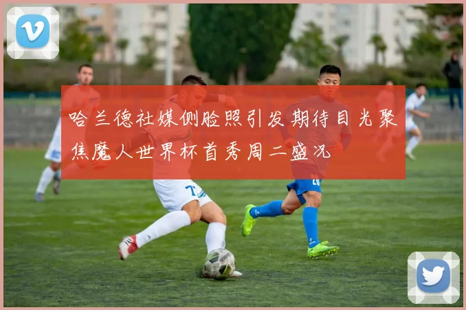 哈兰德社媒侧脸照引发期待目光聚焦魔人世界杯首秀周二盛况