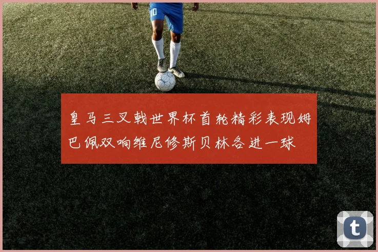 皇马三叉戟世界杯首轮精彩表现姆巴佩双响维尼修斯贝林各进一球